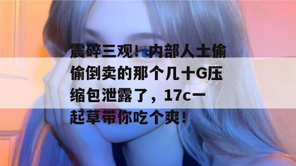 震碎三观!内部人士偷偷倒卖的那个几十G压缩包泄露了,17c一起草带你吃个爽!