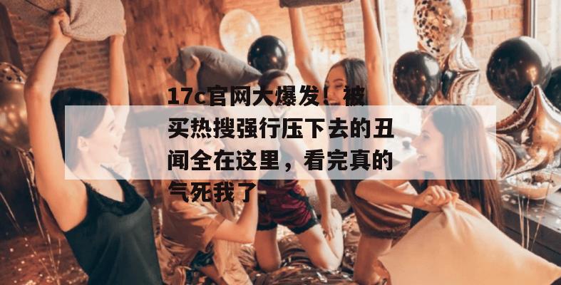 17c官网大爆发！被买热搜强行压下去的丑闻全在这里，看完真的气死我了。