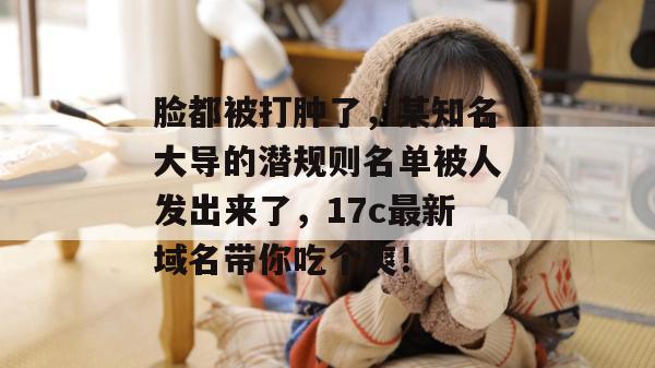 脸都被打肿了，某知名大导的潜规则名单被人发出来了，17c最新域名带你吃个爽！