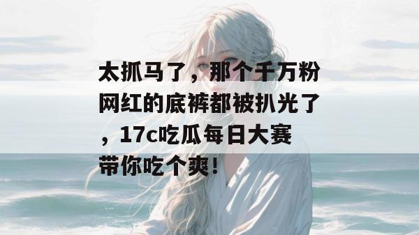 太抓马了,那个千万粉网红的底裤都被扒光了,17c吃瓜每日大赛带你吃个爽!