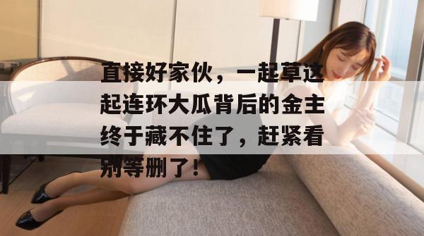 直接好家伙，一起草这起连环大瓜背后的金主终于藏不住了，赶紧看别等删了！
