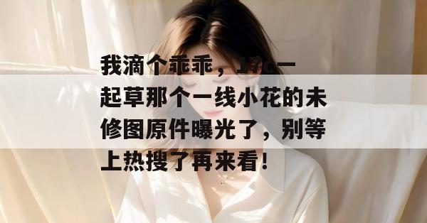 我滴个乖乖,17c一起草那个一线小花的未修图原件曝光了,别等上热搜了再来看!