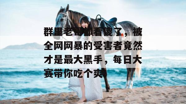 群里老哥都看傻了，被全网网暴的受害者竟然才是最大黑手，每日大赛带你吃个爽！