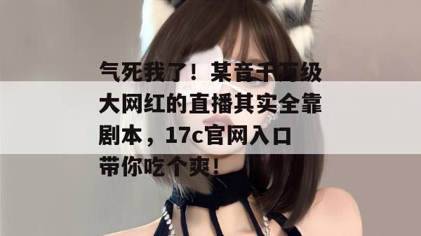 气死我了!某音千万级大网红的直播其实全靠剧本,17c官网入口带你吃个爽!