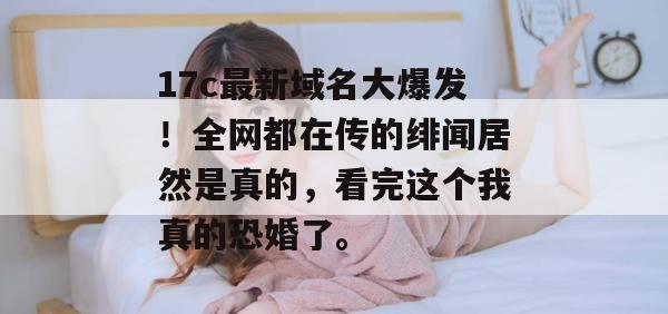 17c最新域名大爆发!全网都在传的绯闻居然是真的,看完这个我真的恐婚了。
