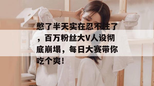 憋了半天实在忍不住了,百万粉丝大V人设彻底崩塌,每日大赛带你吃个爽!