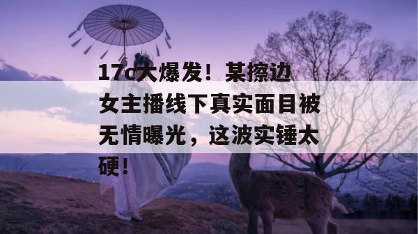 17c大爆发！某擦边女主播线下真实面目被无情曝光，这波实锤太硬！