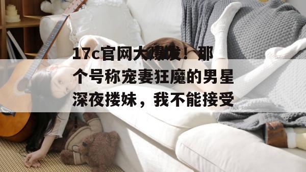 17c官网大爆发!那个号称宠妻狂魔的男星深夜搂妹,我不能接受!