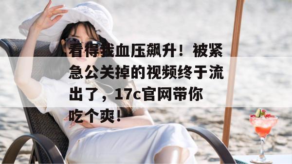 看得我血压飙升!被紧急公关掉的视频终于流出了,17c官网带你吃个爽!