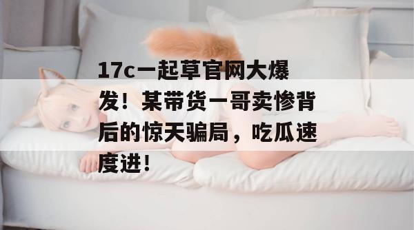 17c一起草官网大爆发!某带货一哥卖惨背后的惊天骗局,吃瓜速度进!