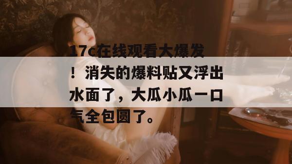 17c在线观看大爆发！消失的爆料贴又浮出水面了，大瓜小瓜一口气全包圆了。