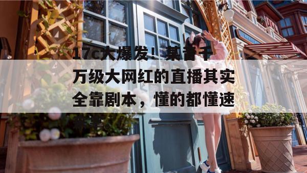 17c大爆发!某音千万级大网红的直播其实全靠剧本,懂的都懂速来拿。