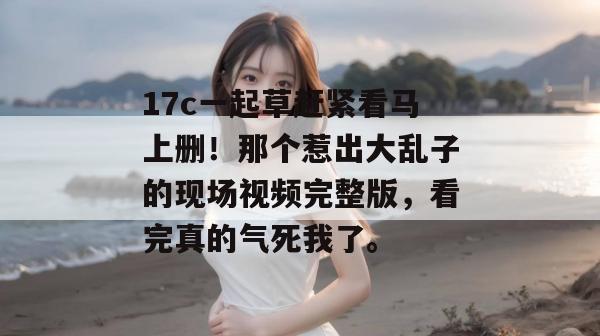 17c一起草赶紧看马上删!那个惹出大乱子的现场视频完整版,看完真的气死我了。