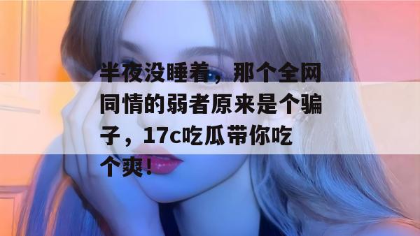 半夜没睡着,那个全网同情的弱者原来是个骗子,17c吃瓜带你吃个爽!