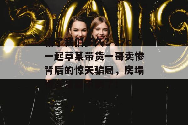 骗了我们多久?17c一起草某带货一哥卖惨背后的惊天骗局,房塌得连渣都不剩了!