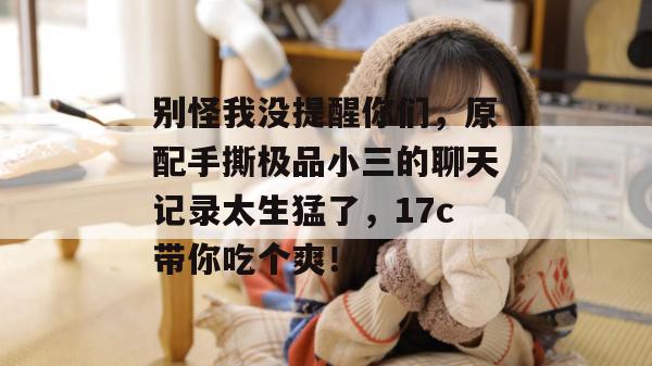 别怪我没提醒你们，原配手撕极品小三的聊天记录太生猛了，17c带你吃个爽！