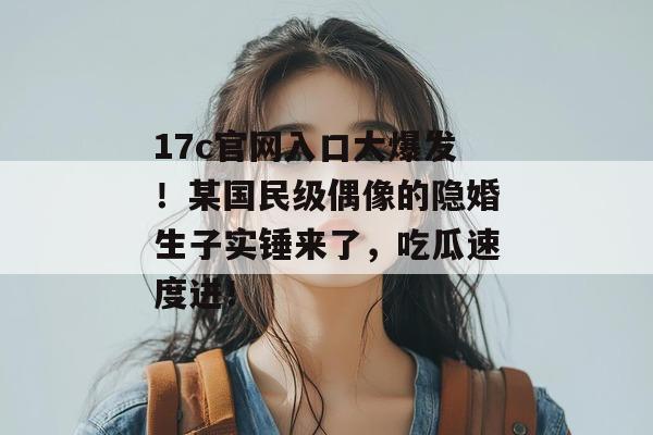 17c官网入口大爆发！某国民级偶像的隐婚生子实锤来了，吃瓜速度进！