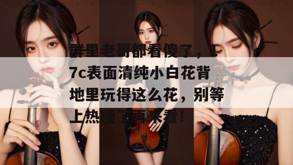 群里老哥都看傻了,17c表面清纯小白花背地里玩得这么花,别等上热搜了再来看!