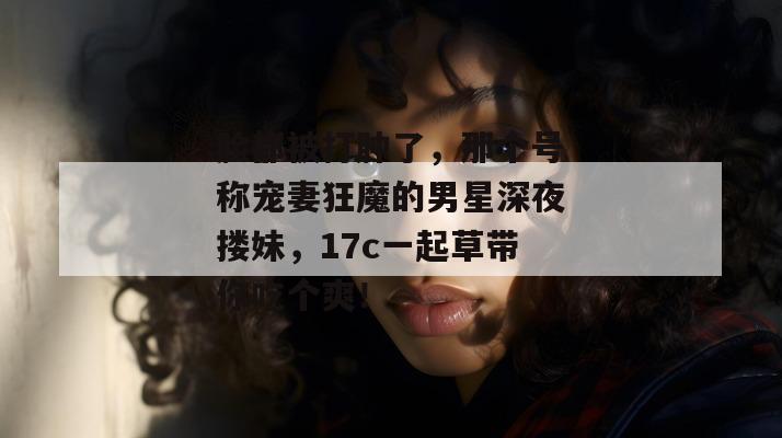 脸都被打肿了，那个号称宠妻狂魔的男星深夜搂妹，17c一起草带你吃个爽！