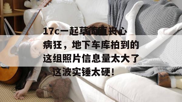 17c一起草简直丧心病狂，地下车库拍到的这组照片信息量太大了，这波实锤太硬！