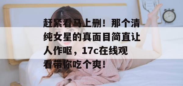 赶紧看马上删!那个清纯女星的真面目简直让人作呕,17c在线观看带你吃个爽!
