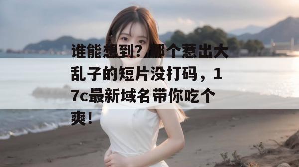 谁能想到？那个惹出大乱子的短片没打码，17c最新域名带你吃个爽！