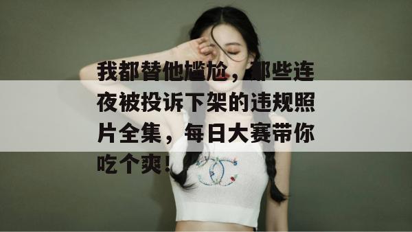 我都替他尴尬，那些连夜被投诉下架的违规照片全集，每日大赛带你吃个爽！