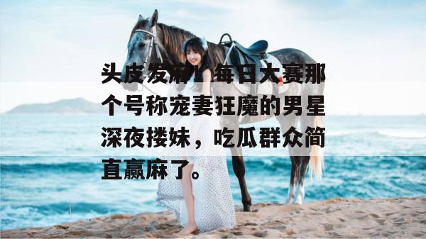 头皮发麻!每日大赛那个号称宠妻狂魔的男星深夜搂妹,吃瓜群众简直赢麻了。