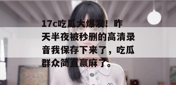17c吃瓜大爆发!昨天半夜被秒删的高清录音我保存下来了,吃瓜群众简直赢麻了。