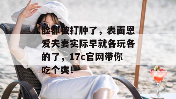 脸都被打肿了,表面恩爱夫妻实际早就各玩各的了,17c官网带你吃个爽!