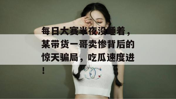 每日大赛半夜没睡着,某带货一哥卖惨背后的惊天骗局,吃瓜速度进!