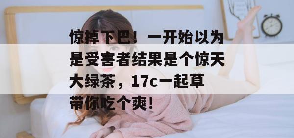 惊掉下巴!一开始以为是受害者结果是个惊天大绿茶,17c一起草带你吃个爽!