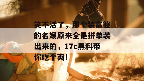 笑不活了，那个装富婆的名媛原来全是拼单装出来的，17c黑料带你吃个爽！