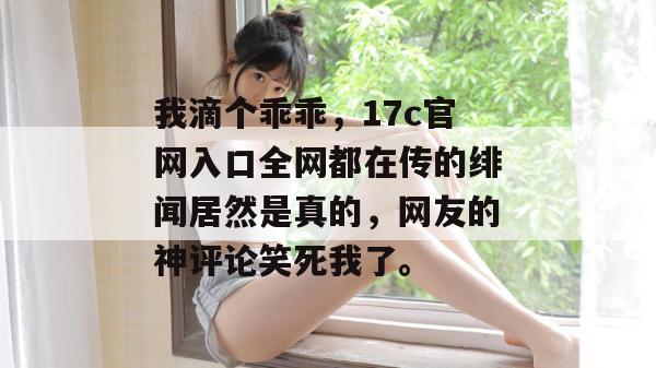 我滴个乖乖，17c官网入口全网都在传的绯闻居然是真的，网友的神评论笑死我了。