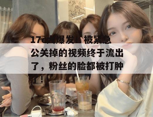 17c大爆发!被紧急公关掉的视频终于流出了,粉丝的脸都被打肿了!