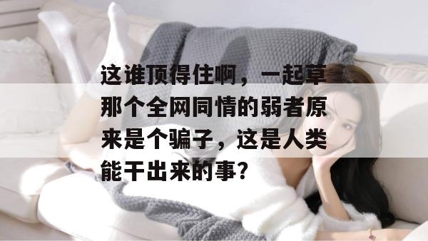 这谁顶得住啊,一起草那个全网同情的弱者原来是个骗子,这是人类能干出来的事?