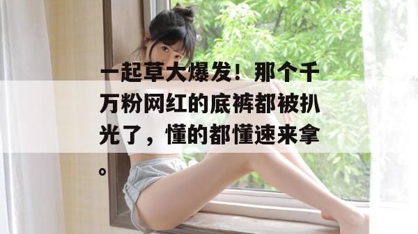 一起草大爆发！那个千万粉网红的底裤都被扒光了，懂的都懂速来拿。