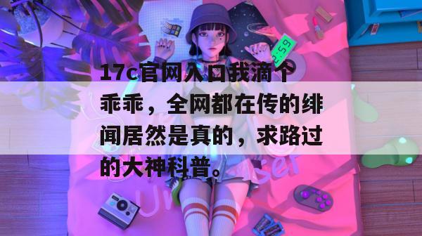 17c官网入口我滴个乖乖，全网都在传的绯闻居然是真的，求路过的大神科普。