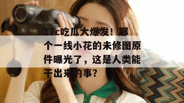 17c吃瓜大爆发！那个一线小花的未修图原件曝光了，这是人类能干出来的事？